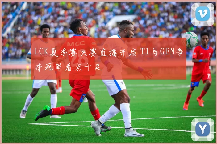LCK夏季赛决赛直播开启 T1与GEN争夺冠军看点十足