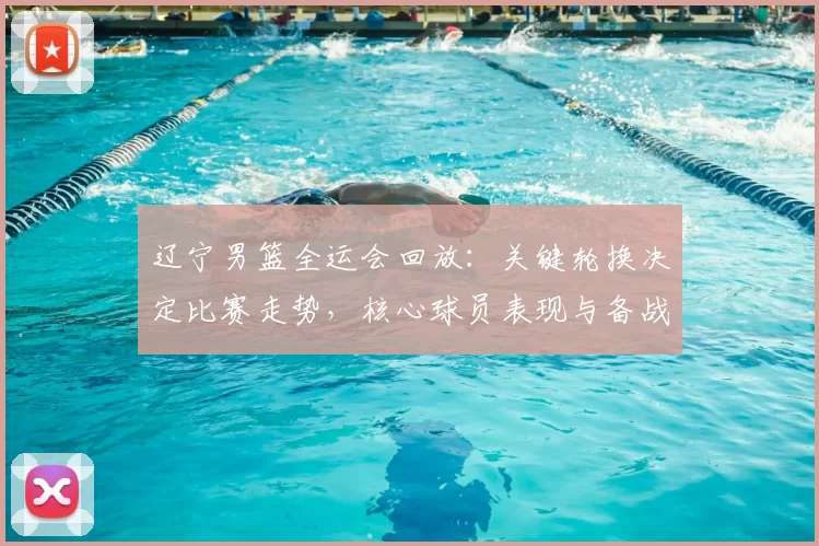 辽宁男篮全运会回放：关键轮换决定比赛走势，核心球员表现与备战调整