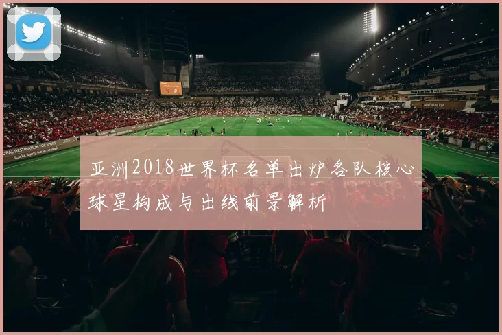 亚洲2018世界杯名单出炉各队核心球星构成与出线前景解析