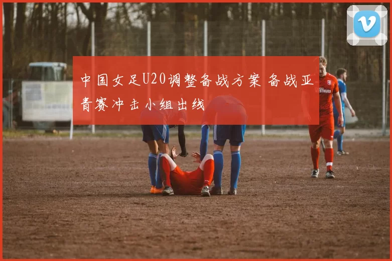 中国女足U20调整备战方案 备战亚青赛冲击小组出线