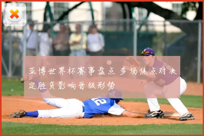 亚博世界杯赛事盘点 多场焦点对决定胜负影响晋级形势