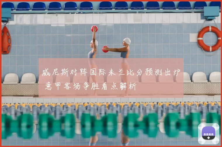 威尼斯对阵国际米兰比分预测出炉 意甲客场争胜看点解析