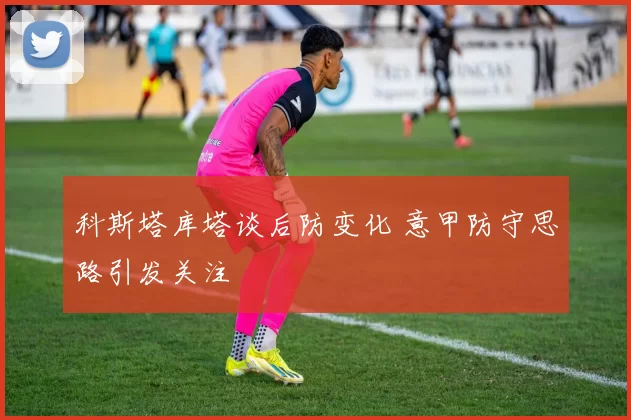 科斯塔库塔谈后防变化 意甲防守思路引发关注