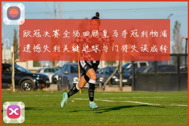 欧冠决赛全场回顾皇马夺冠利物浦遗憾失利关键进球与门将失误成转折