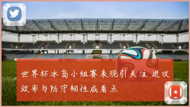 世界杯冰岛小组赛表现引关注 进攻效率与防守韧性成看点
