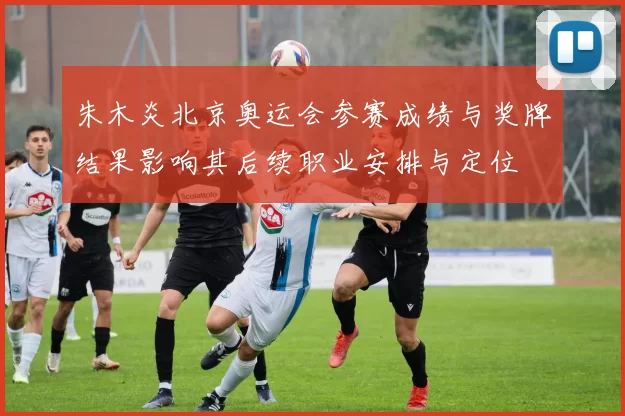 朱木炎北京奥运会参赛成绩与奖牌结果影响其后续职业安排与定位