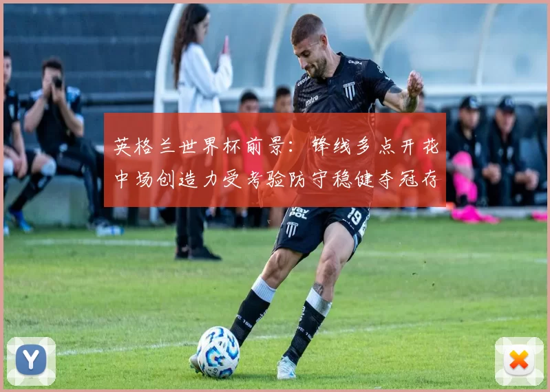 英格兰世界杯前景：锋线多点开花中场创造力受考验防守稳健夺冠存变数