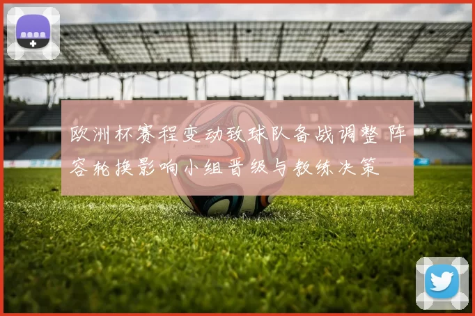 欧洲杯赛程变动致球队备战调整 阵容轮换影响小组晋级与教练决策