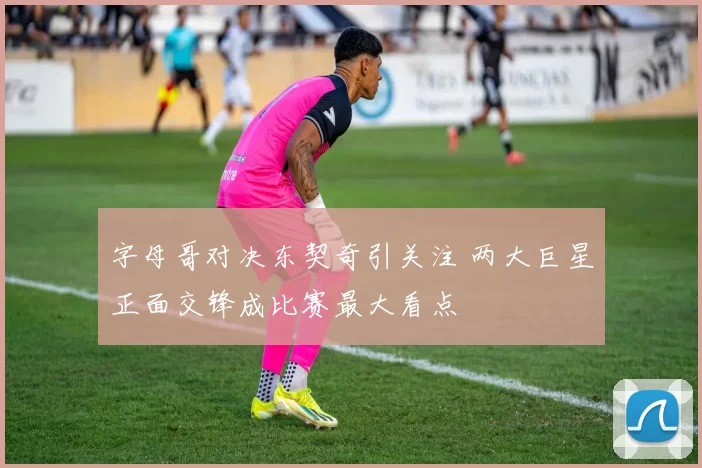 字母哥对决东契奇引关注 两大巨星正面交锋成比赛最大看点