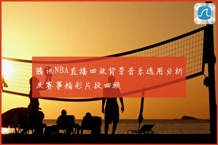 腾讯NBA直播回放背景音乐选用分析及赛事精彩片段回顾