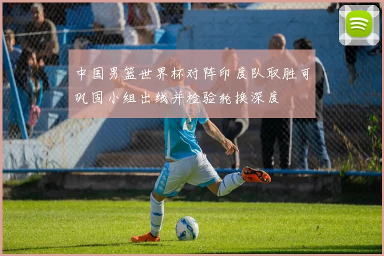 中国男篮世界杯对阵印度队取胜可巩固小组出线并检验轮换深度