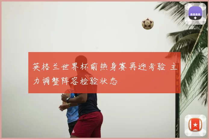 英格兰世界杯前热身赛再迎考验 主力调整阵容检验状态