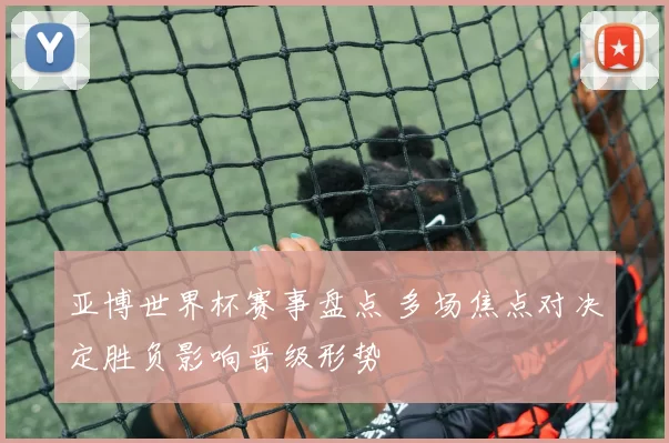 亚博世界杯赛事盘点 多场焦点对决定胜负影响晋级形势