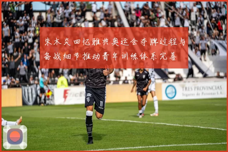 朱木炎回忆雅典奥运会夺牌过程与备战细节推动青年训练体系完善