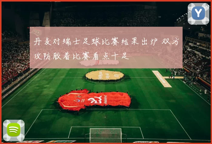 丹麦对瑞士足球比赛结果出炉 双方攻防胶着比赛看点十足