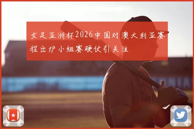 女足亚洲杯2026中国对澳大利亚赛程出炉小组赛硬仗引关注