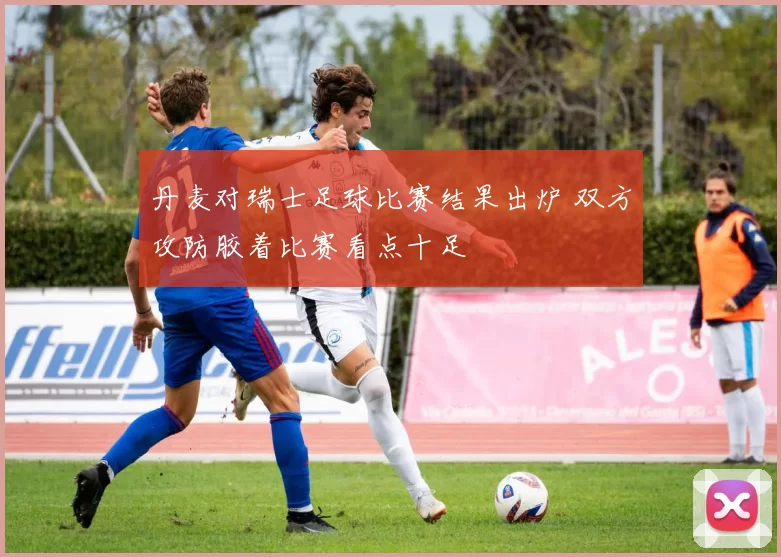 丹麦对瑞士足球比赛结果出炉 双方攻防胶着比赛看点十足