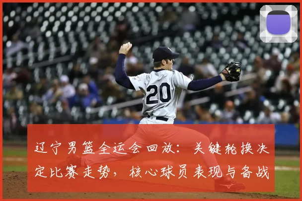 辽宁男篮全运会回放：关键轮换决定比赛走势，核心球员表现与备战调整