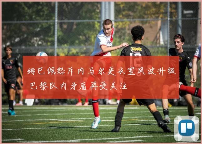 姆巴佩怒斥内马尔更衣室风波升级 巴黎队内矛盾再受关注