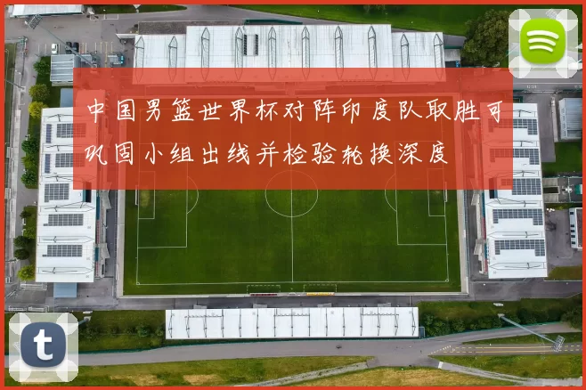 中国男篮世界杯对阵印度队取胜可巩固小组出线并检验轮换深度