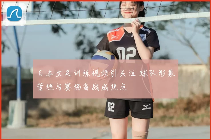 日本女足训练视频引关注 球队形象管理与赛场备战成焦点