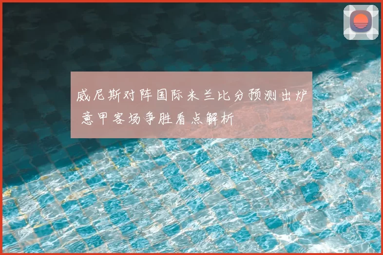 威尼斯对阵国际米兰比分预测出炉 意甲客场争胜看点解析