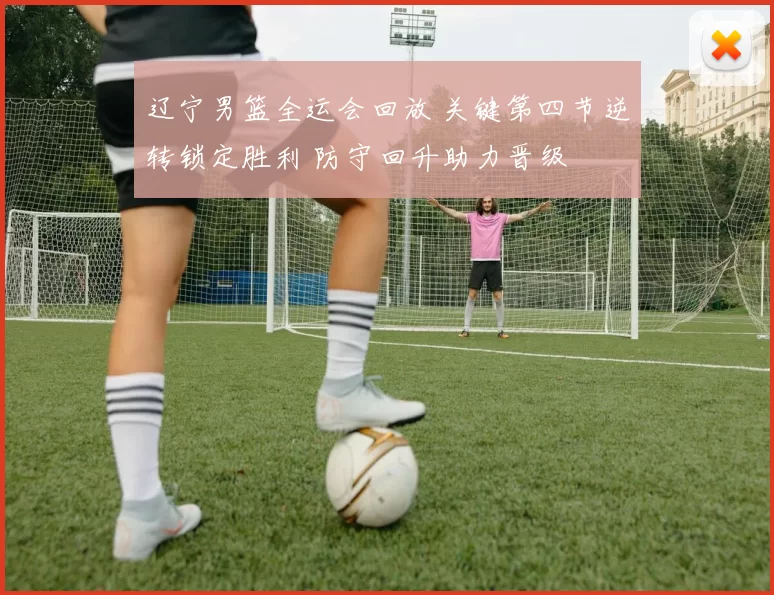 辽宁男篮全运会回放 关键第四节逆转锁定胜利 防守回升助力晋级