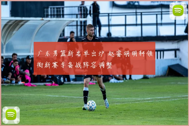 广东男篮新名单出炉 赵睿胡明轩领衔新赛季备战阵容调整
