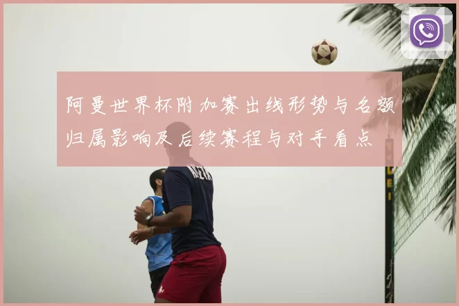 阿曼世界杯附加赛出线形势与名额归属影响及后续赛程与对手看点