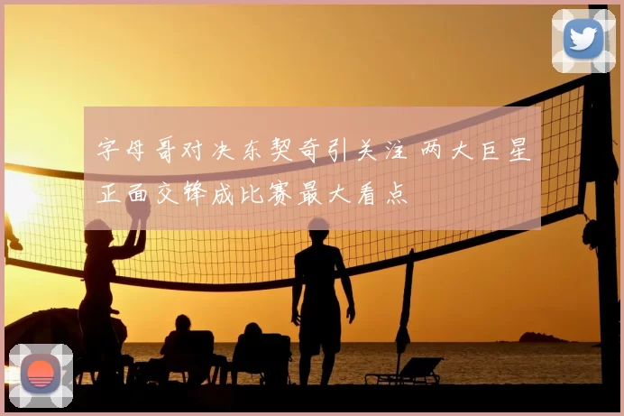 字母哥对决东契奇引关注 两大巨星正面交锋成比赛最大看点