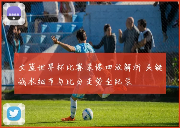 女篮世界杯比赛录像回放解析 关键战术细节与比分走势全纪录