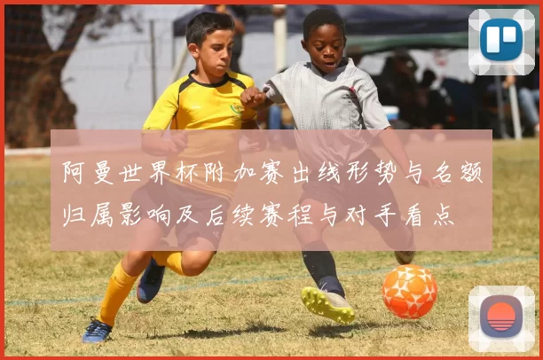 阿曼世界杯附加赛出线形势与名额归属影响及后续赛程与对手看点