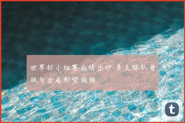 世界杯小组赛成绩出炉 多支球队晋级与出局形势明朗