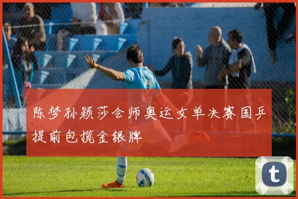 陈梦孙颖莎会师奥运女单决赛国乒提前包揽金银牌
