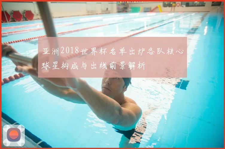 亚洲2018世界杯名单出炉各队核心球星构成与出线前景解析