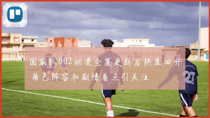 国家队002动漫全集更新后热度回升 角色阵容和剧情看点引关注