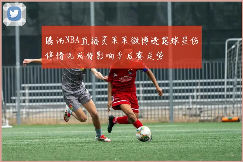 腾讯NBA直播员果果微博透露球星伤停情况或将影响季后赛走势