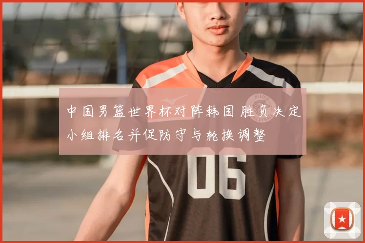 中国男篮世界杯对阵韩国 胜负决定小组排名并促防守与轮换调整