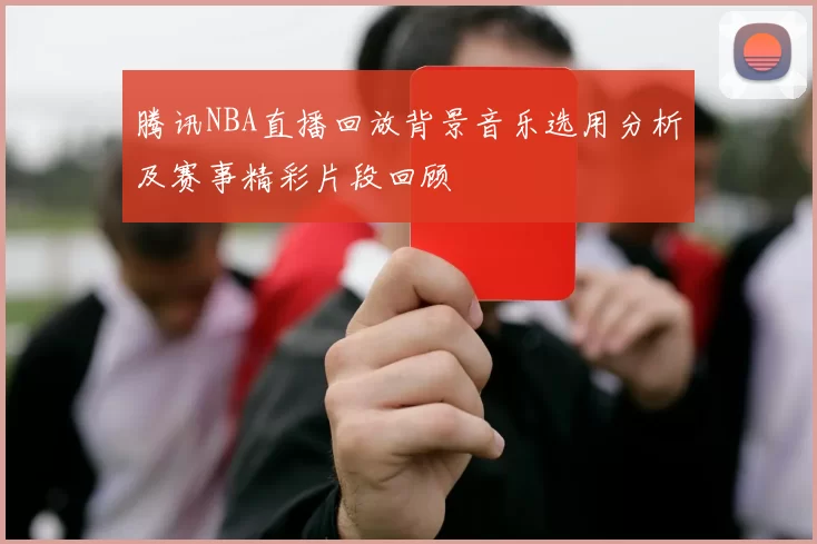 腾讯NBA直播回放背景音乐选用分析及赛事精彩片段回顾