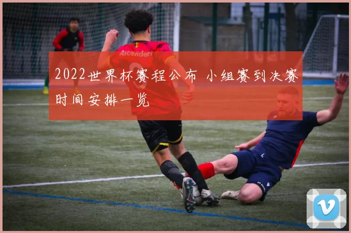 2022世界杯赛程公布 小组赛到决赛时间安排一览