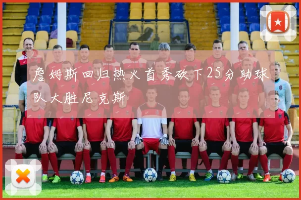 詹姆斯回归热火首秀砍下25分助球队大胜尼克斯
