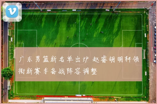广东男篮新名单出炉 赵睿胡明轩领衔新赛季备战阵容调整