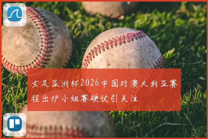 女足亚洲杯2026中国对澳大利亚赛程出炉小组赛硬仗引关注