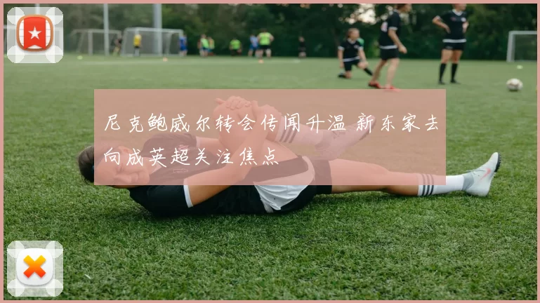 尼克鲍威尔转会传闻升温 新东家去向成英超关注焦点