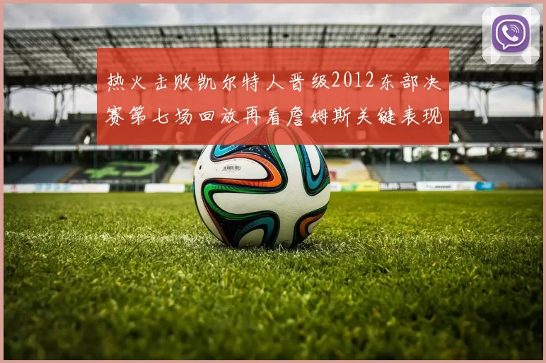 热火击败凯尔特人晋级2012东部决赛第七场回放再看詹姆斯关键表现