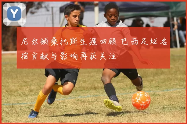 尼尔顿桑托斯生涯回顾 巴西足坛名宿贡献与影响再获关注
