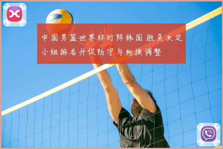 中国男篮世界杯对阵韩国 胜负决定小组排名并促防守与轮换调整
