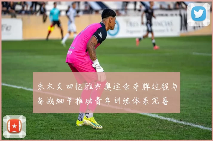 朱木炎回忆雅典奥运会夺牌过程与备战细节推动青年训练体系完善