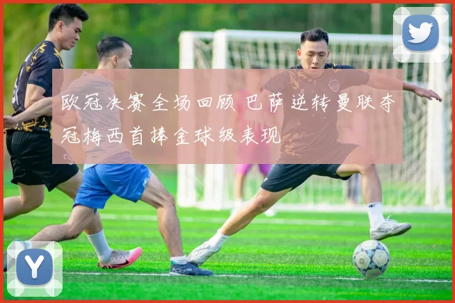 欧冠决赛全场回顾 巴萨逆转曼联夺冠梅西首捧金球级表现