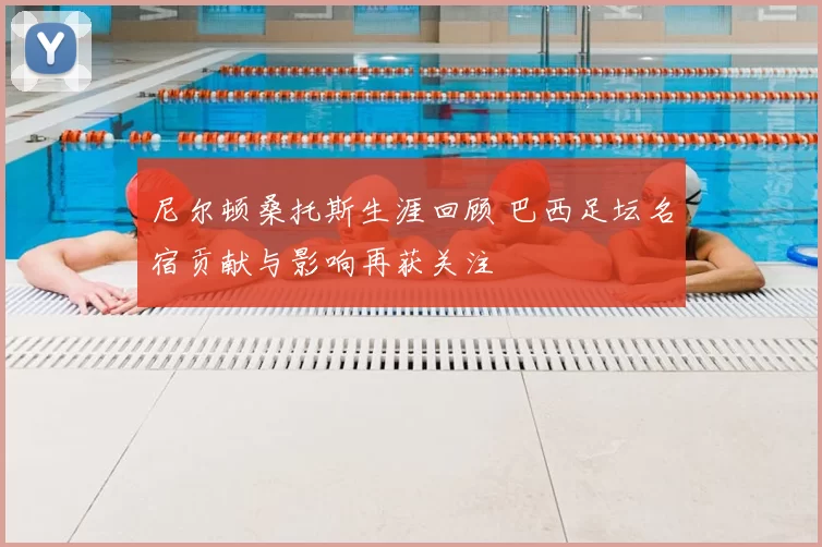 尼尔顿桑托斯生涯回顾 巴西足坛名宿贡献与影响再获关注